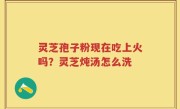 灵芝孢子粉现在吃上火吗？灵芝炖汤怎么洗