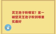 灵芝孢子粉哪家？紫一破壁灵芝孢子粉到哪里买最好