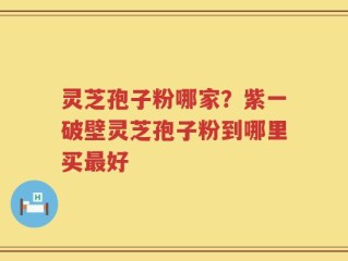 灵芝孢子粉哪家？紫一破壁灵芝孢子粉到哪里买最好