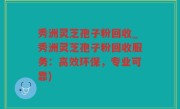 秀洲灵芝孢子粉回收_秀洲灵芝孢子粉回收服务：高效环保，专业可靠)