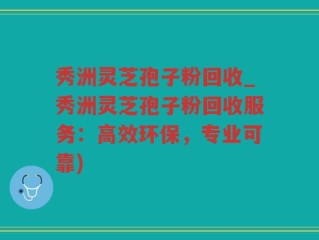 秀洲灵芝孢子粉回收_秀洲灵芝孢子粉回收服务：高效环保，专业可靠)