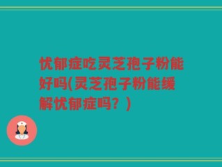 忧郁症吃灵芝孢子粉能好吗(灵芝孢子粉能缓解忧郁症吗？)