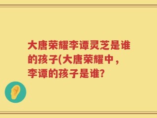 大唐荣耀李谭灵芝是谁的孩子(大唐荣耀中，李谭的孩子是谁？