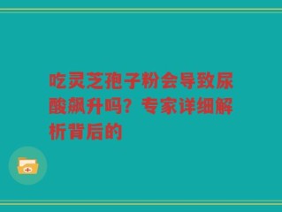吃灵芝孢子粉会导致尿酸飙升吗？专家详细解析背后的