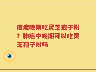 癌症晚期吃灵芝孢子粉？肺癌中晚期可以吃灵芝孢子粉吗