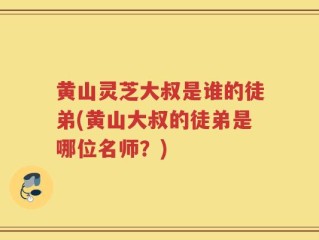 黄山灵芝大叔是谁的徒弟(黄山大叔的徒弟是哪位名师？)