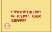 肝硬化吃灵芝孢子粉好吗?灵芝粉好,还是灵芝孢子粉好
