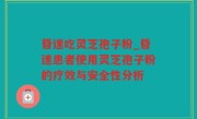 昏迷吃灵芝孢子粉_昏迷患者使用灵芝孢子粉的疗效与安全性分析