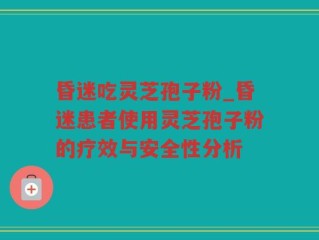 昏迷吃灵芝孢子粉_昏迷患者使用灵芝孢子粉的疗效与安全性分析