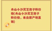 舟山小沙灵芝孢子粉价格(舟山小沙灵芝孢子粉价格，来自原产地直销)