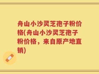 舟山小沙灵芝孢子粉价格(舟山小沙灵芝孢子粉价格，来自原产地直销)