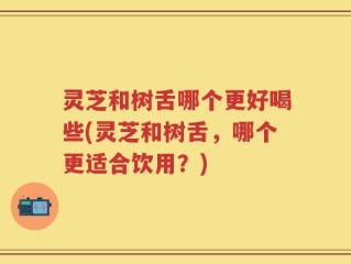 灵芝和树舌哪个更好喝些(灵芝和树舌，哪个更适合饮用？)