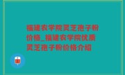 福建农学院灵芝孢子粉价格_福建农学院优质灵芝孢子粉价格介绍
