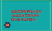 品高灵芝孢子粉吃法和功效(品高灵芝孢子粉的吃法与功效简介)