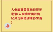人参鹿茸黄芪枸杞灵芝泡酒(人参鹿茸黄芪枸杞灵芝酿造健康养生酒)