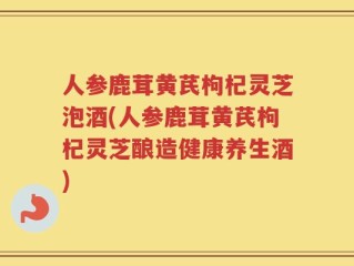 人参鹿茸黄芪枸杞灵芝泡酒(人参鹿茸黄芪枸杞灵芝酿造健康养生酒)