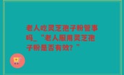 老人吃灵芝孢子粉管事吗_“老人服用灵芝孢子粉是否有效？”