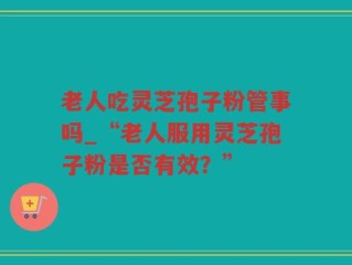 老人吃灵芝孢子粉管事吗_“老人服用灵芝孢子粉是否有效？”