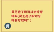 灵芝孢子粉可以治疗牙疼吗(灵芝孢子粉对牙疼有疗效吗？)