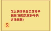怎么获得天生灵芝种子视频(获取灵芝种子的方法视频)