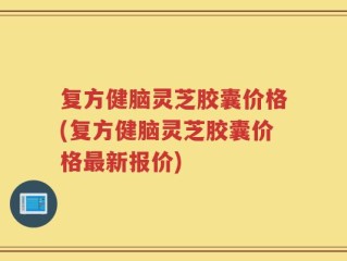 复方健脑灵芝胶囊价格(复方健脑灵芝胶囊价格最新报价)