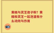 黄精与灵芝孢子粉？黄精和灵芝一起泡酒有什么功效与作用