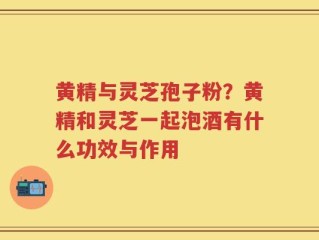 黄精与灵芝孢子粉？黄精和灵芝一起泡酒有什么功效与作用
