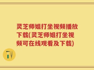 灵芝师姐打坐视频播放下载(灵芝师姐打坐视频可在线观看及下载)