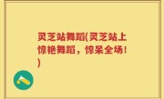 灵芝站舞蹈(灵芝站上惊艳舞蹈，惊呆全场！)