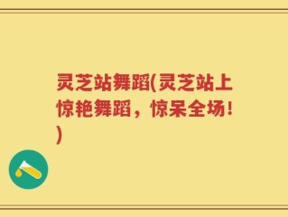 灵芝站舞蹈(灵芝站上惊艳舞蹈，惊呆全场！)