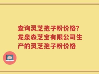 查询灵芝孢子粉价格？龙泉森芝宝有限公司生产的灵芝孢子粉价格
