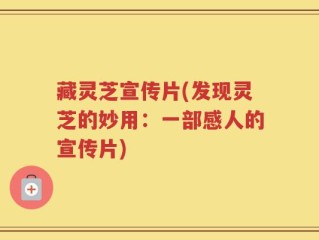 藏灵芝宣传片(发现灵芝的妙用：一部感人的宣传片)