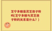 芝宁多糖是灵芝孢子粉吗(芝宁多糖与灵芝孢子粉的关系是什么？)
