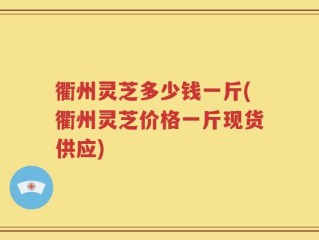衢州灵芝多少钱一斤(衢州灵芝价格一斤现货供应)