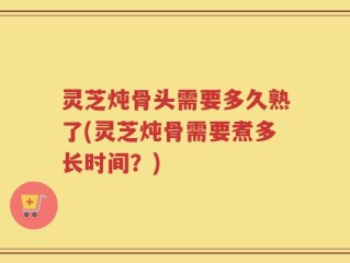 灵芝炖骨头需要多久熟了(灵芝炖骨需要煮多长时间？)
