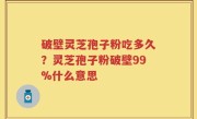 破壁灵芝孢子粉吃多久？灵芝孢子粉破壁99%什么意思