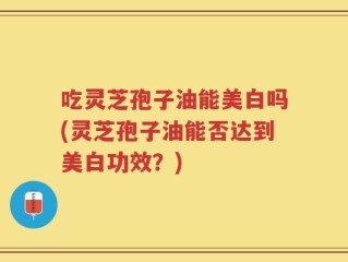 吃灵芝孢子油能美白吗(灵芝孢子油能否达到美白功效？)