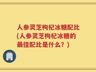 人参灵芝枸杞冰糖配比(人参灵芝枸杞冰糖的最佳配比是什么？)