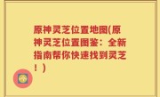 原神灵芝位置地图(原神灵芝位置图鉴：全新指南帮你快速找到灵芝！)