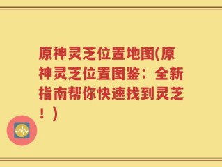 原神灵芝位置地图(原神灵芝位置图鉴：全新指南帮你快速找到灵芝！)