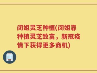 闵姐灵芝种植(闵姐靠种植灵芝致富，新冠疫情下获得更多商机)