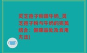 灵芝孢子粉跟牛奶_灵芝孢子粉与牛奶的完美结合：健康益处及食用方法)