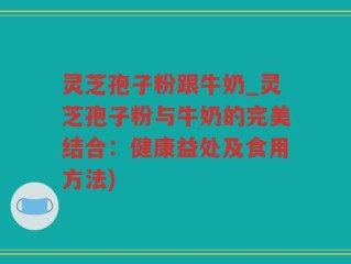 灵芝孢子粉跟牛奶_灵芝孢子粉与牛奶的完美结合：健康益处及食用方法)