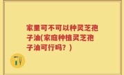 家里可不可以种灵芝孢子油(家庭种植灵芝孢子油可行吗？)