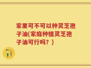 家里可不可以种灵芝孢子油(家庭种植灵芝孢子油可行吗？)