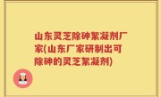 山东灵芝除砷絮凝剂厂家(山东厂家研制出可除砷的灵芝絮凝剂)