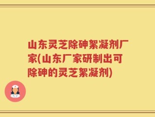 山东灵芝除砷絮凝剂厂家(山东厂家研制出可除砷的灵芝絮凝剂)