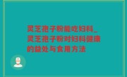 灵芝孢子粉能吃妇科_灵芝孢子粉对妇科健康的益处与食用方法
