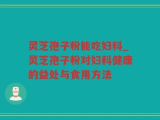 灵芝孢子粉能吃妇科_灵芝孢子粉对妇科健康的益处与食用方法