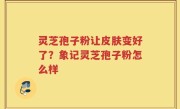 灵芝孢子粉让皮肤变好了？象记灵芝孢子粉怎么样